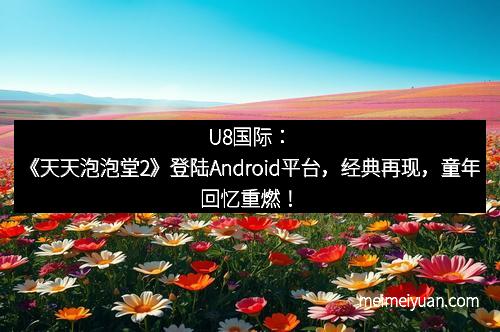 U8国际：《天天泡泡堂2》登陆Android平台，经典再现，童年回忆重燃！